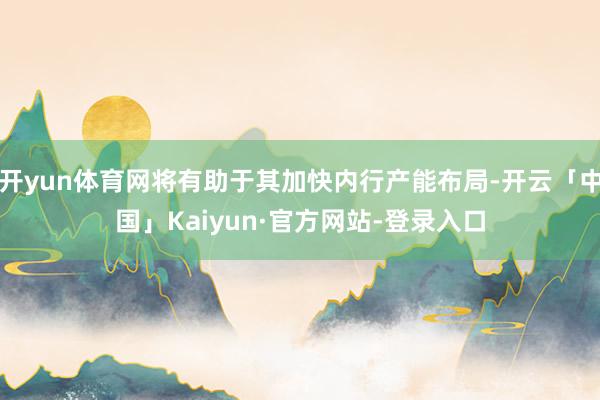 开yun体育网将有助于其加快内行产能布局-开云「中国」Kaiyun·官方网站-登录入口