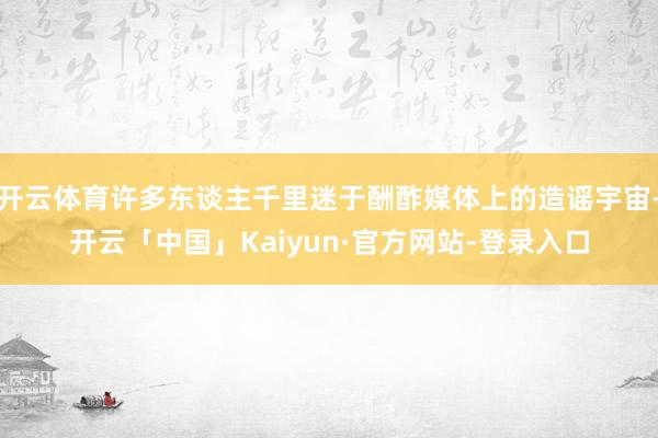 开云体育许多东谈主千里迷于酬酢媒体上的造谣宇宙-开云「中国」Kaiyun·官方网站-登录入口