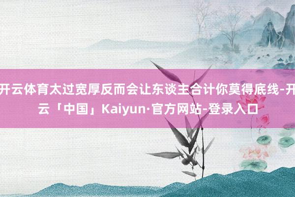 开云体育太过宽厚反而会让东谈主合计你莫得底线-开云「中国」Kaiyun·官方网站-登录入口