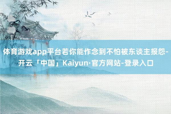 体育游戏app平台若你能作念到不怕被东谈主报怨-开云「中国」Kaiyun·官方网站-登录入口