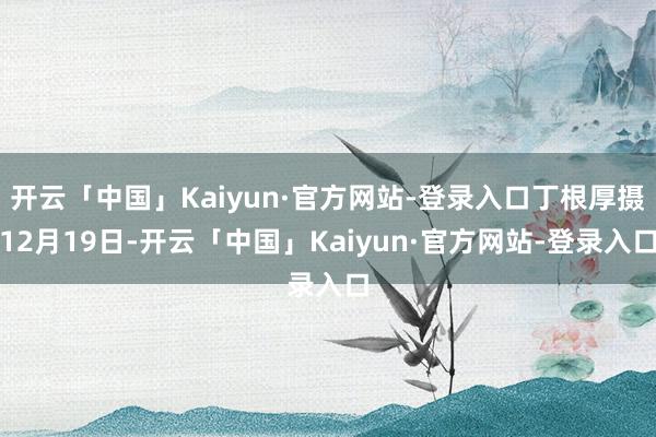 开云「中国」Kaiyun·官方网站-登录入口丁根厚摄12月19日-开云「中国」Kaiyun·官方网站-登录入口