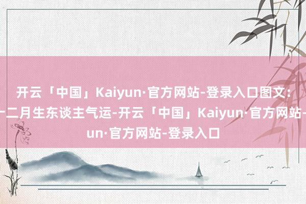 开云「中国」Kaiyun·官方网站-登录入口图文：2025年十二月生东谈主气运-开云「中国」Kaiyun·官方网站-登录入口