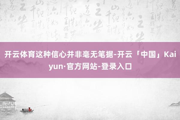 开云体育这种信心并非毫无笔据-开云「中国」Kaiyun·官方网站-登录入口
