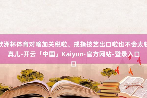 欧洲杯体育对啥加关税啦、戒指技艺出口啦也不会太较真儿-开云「中国」Kaiyun·官方网站-登录入口