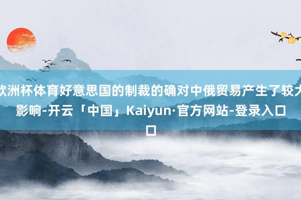 欧洲杯体育好意思国的制裁的确对中俄贸易产生了较大影响-开云「中国」Kaiyun·官方网站-登录入口