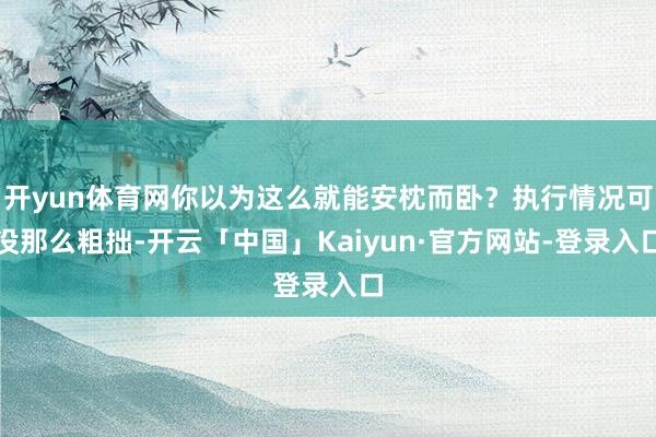 开yun体育网你以为这么就能安枕而卧？执行情况可没那么粗拙-开云「中国」Kaiyun·官方网站-登录入口