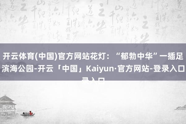 开云体育(中国)官方网站花灯：“郁勃中华”一插足滨海公园-开云「中国」Kaiyun·官方网站-登录入口