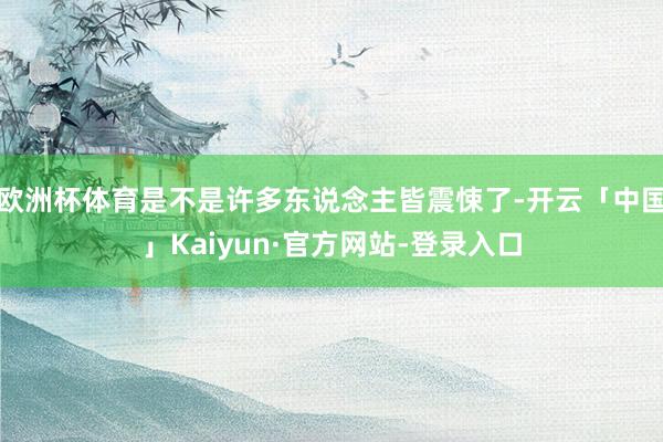 欧洲杯体育是不是许多东说念主皆震悚了-开云「中国」Kaiyun·官方网站-登录入口