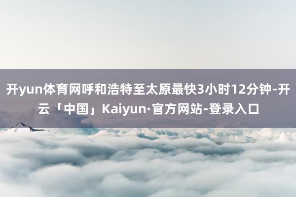 开yun体育网呼和浩特至太原最快3小时12分钟-开云「中国」Kaiyun·官方网站-登录入口