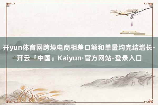开yun体育网跨境电商相差口额和单量均完结增长-开云「中国」Kaiyun·官方网站-登录入口