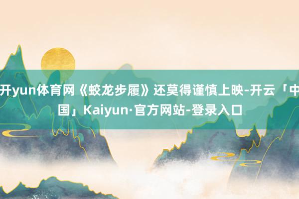开yun体育网《蛟龙步履》还莫得谨慎上映-开云「中国」Kaiyun·官方网站-登录入口