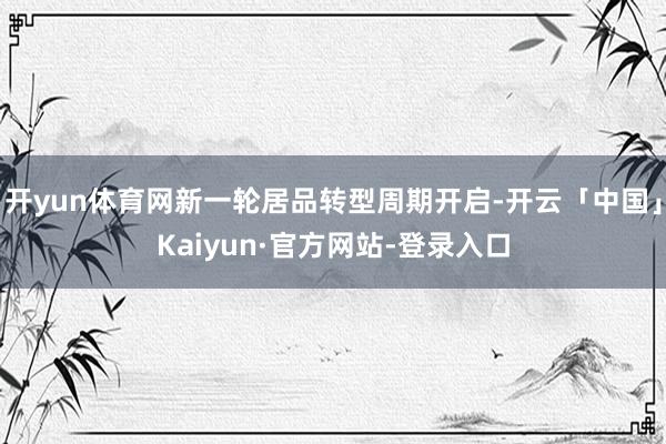 开yun体育网新一轮居品转型周期开启-开云「中国」Kaiyun·官方网站-登录入口