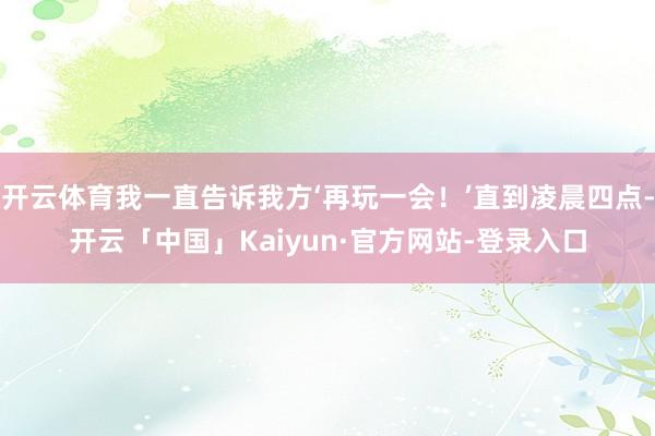 开云体育我一直告诉我方‘再玩一会！’直到凌晨四点-开云「中国」Kaiyun·官方网站-登录入口