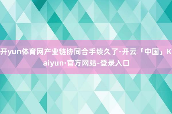 开yun体育网产业链协同合手续久了-开云「中国」Kaiyun·官方网站-登录入口