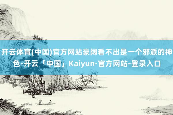开云体育(中国)官方网站豪阔看不出是一个邪派的神色-开云「中国」Kaiyun·官方网站-登录入口