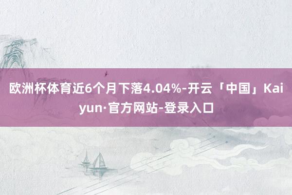 欧洲杯体育近6个月下落4.04%-开云「中国」Kaiyun·官方网站-登录入口