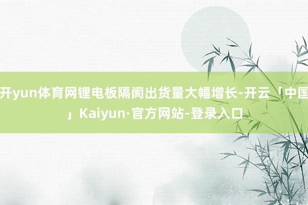 开yun体育网锂电板隔阂出货量大幅增长-开云「中国」Kaiyun·官方网站-登录入口