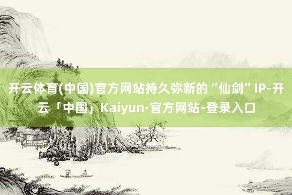 开云体育(中国)官方网站持久弥新的“仙剑”IP-开云「中国」Kaiyun·官方网站-登录入口
