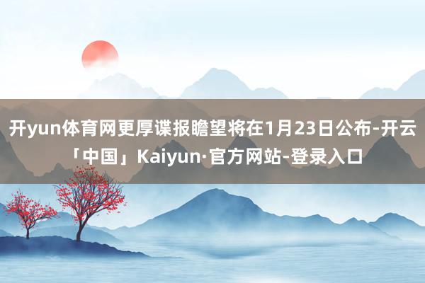 开yun体育网更厚谍报瞻望将在1月23日公布-开云「中国」Kaiyun·官方网站-登录入口