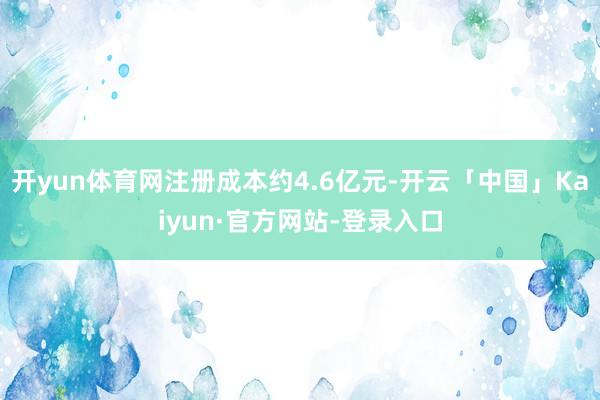 开yun体育网注册成本约4.6亿元-开云「中国」Kaiyun·官方网站-登录入口