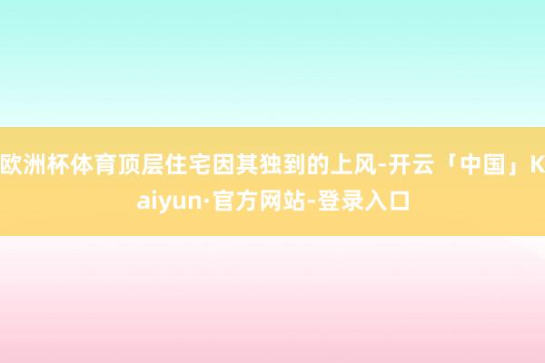 欧洲杯体育顶层住宅因其独到的上风-开云「中国」Kaiyun·官方网站-登录入口