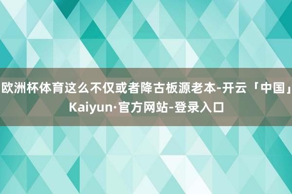 欧洲杯体育这么不仅或者降古板源老本-开云「中国」Kaiyun·官方网站-登录入口