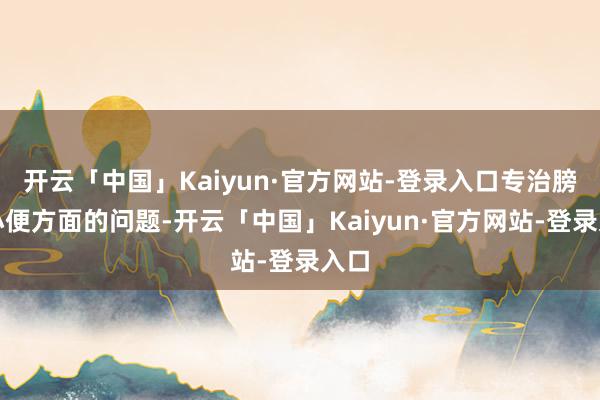 开云「中国」Kaiyun·官方网站-登录入口专治膀胱小便方面的问题-开云「中国」Kaiyun·官方网站-登录入口