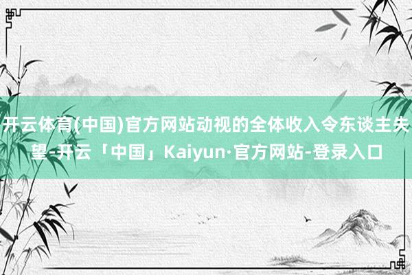 开云体育(中国)官方网站动视的全体收入令东谈主失望-开云「中国」Kaiyun·官方网站-登录入口