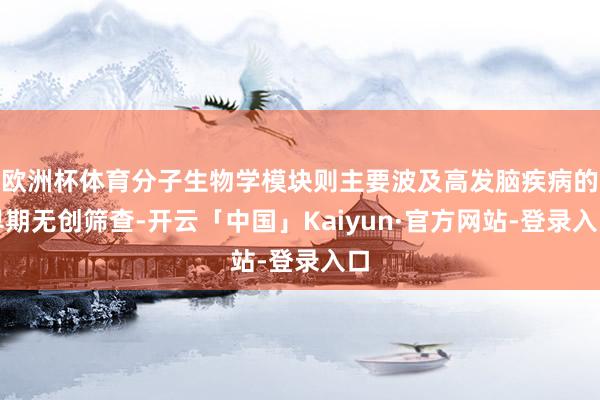欧洲杯体育分子生物学模块则主要波及高发脑疾病的早期无创筛查-开云「中国」Kaiyun·官方网站-登录入口