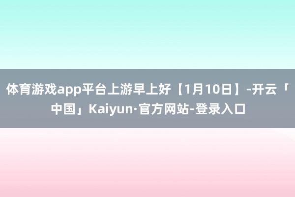 体育游戏app平台上游早上好【1月10日】-开云「中国」Kaiyun·官方网站-登录入口
