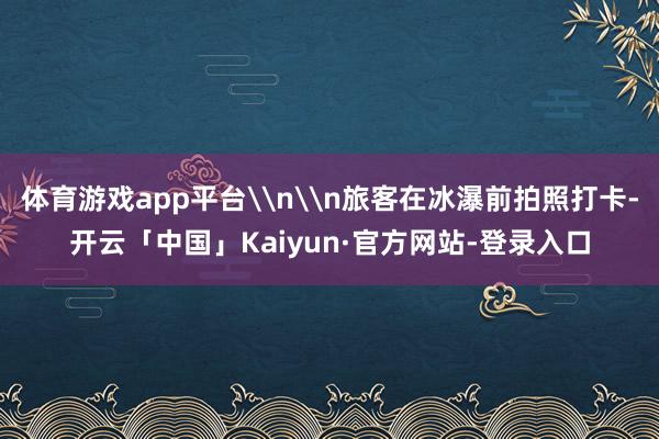 体育游戏app平台\n\n旅客在冰瀑前拍照打卡-开云「中国」Kaiyun·官方网站-登录入口