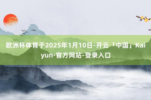 欧洲杯体育于2025年1月10日-开云「中国」Kaiyun·官方网站-登录入口