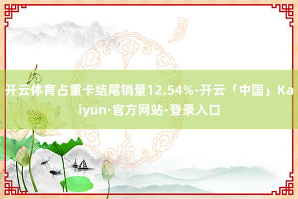 开云体育占重卡结尾销量12.54%-开云「中国」Kaiyun·官方网站-登录入口