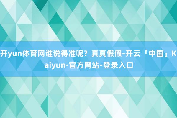 开yun体育网谁说得准呢？真真假假-开云「中国」Kaiyun·官方网站-登录入口