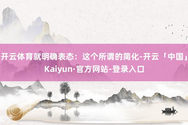 开云体育就明确表态：这个所谓的简化-开云「中国」Kaiyun·官方网站-登录入口