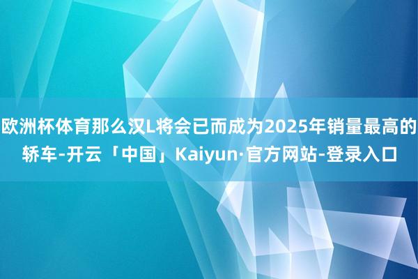 欧洲杯体育那么汉L将会已而成为2025年销量最高的轿车-开云「中国」Kaiyun·官方网站-登录入口