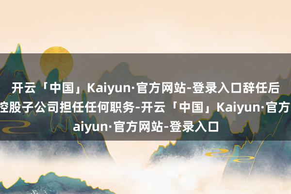 开云「中国」Kaiyun·官方网站-登录入口辞任后将不在公司及控股子公司担任任何职务-开云「中国」Kaiyun·官方网站-登录入口