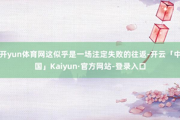 开yun体育网这似乎是一场注定失败的往返-开云「中国」Kaiyun·官方网站-登录入口