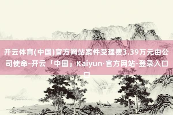 开云体育(中国)官方网站案件受理费3.39万元由公司使命-开云「中国」Kaiyun·官方网站-登录入口
