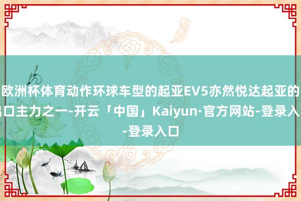 欧洲杯体育动作环球车型的起亚EV5亦然悦达起亚的出口主力之一-开云「中国」Kaiyun·官方网站-登录入口