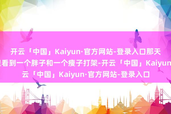 开云「中国」Kaiyun·官方网站-登录入口那天听同学讲他在栈房里看到一个胖子和一个瘦子打架-开云「中国」Kaiyun·官方网站-登录入口