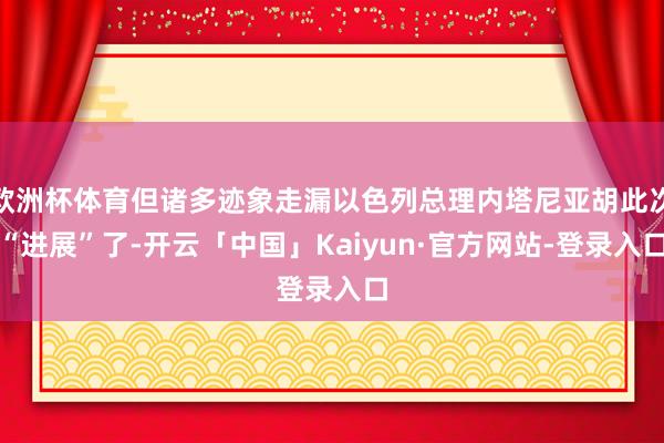 欧洲杯体育但诸多迹象走漏以色列总理内塔尼亚胡此次“进展”了-开云「中国」Kaiyun·官方网站-登录入口