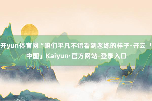 开yun体育网“咱们平凡不错看到老练的样子-开云「中国」Kaiyun·官方网站-登录入口