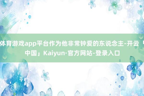 体育游戏app平台作为他非常钟爱的东说念主-开云「中国」Kaiyun·官方网站-登录入口