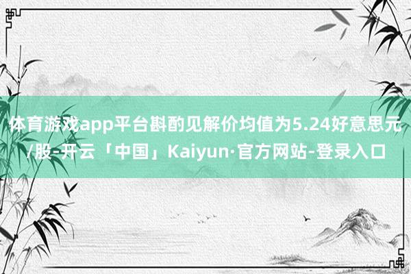 体育游戏app平台斟酌见解价均值为5.24好意思元/股-开云「中国」Kaiyun·官方网站-登录入口