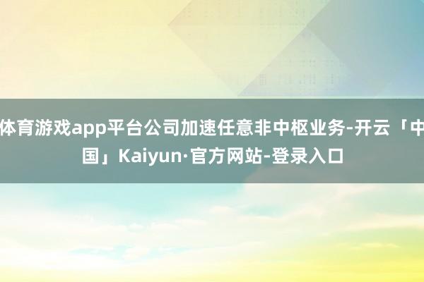 体育游戏app平台公司加速任意非中枢业务-开云「中国」Kaiyun·官方网站-登录入口