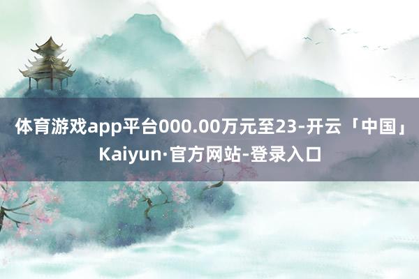 体育游戏app平台000.00万元至23-开云「中国」Kaiyun·官方网站-登录入口