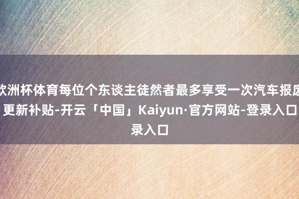 欧洲杯体育每位个东谈主徒然者最多享受一次汽车报废更新补贴-开云「中国」Kaiyun·官方网站-登录入口
