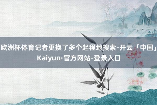 欧洲杯体育记者更换了多个起程地搜索-开云「中国」Kaiyun·官方网站-登录入口