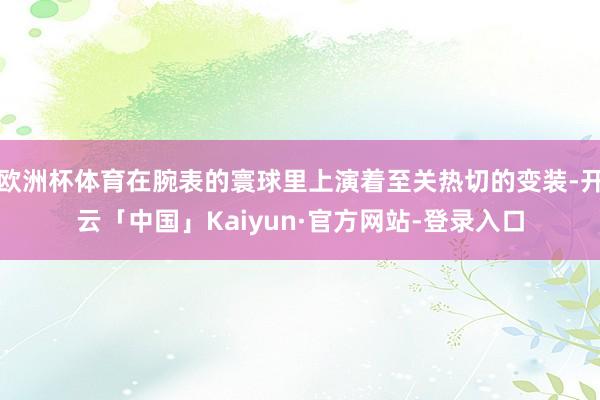 欧洲杯体育在腕表的寰球里上演着至关热切的变装-开云「中国」Kaiyun·官方网站-登录入口